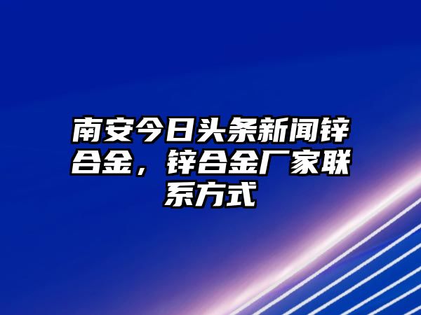 南安今日頭條新聞鋅合金，鋅合金廠家聯(lián)系方式