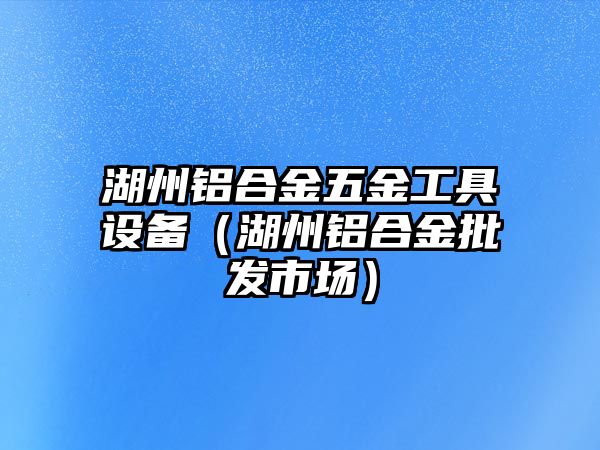 湖州鋁合金五金工具設(shè)備（湖州鋁合金批發(fā)市場(chǎng)）