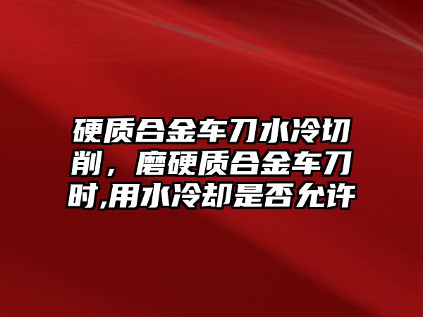 硬質(zhì)合金車刀水冷切削，磨硬質(zhì)合金車刀時,用水冷卻是否允許