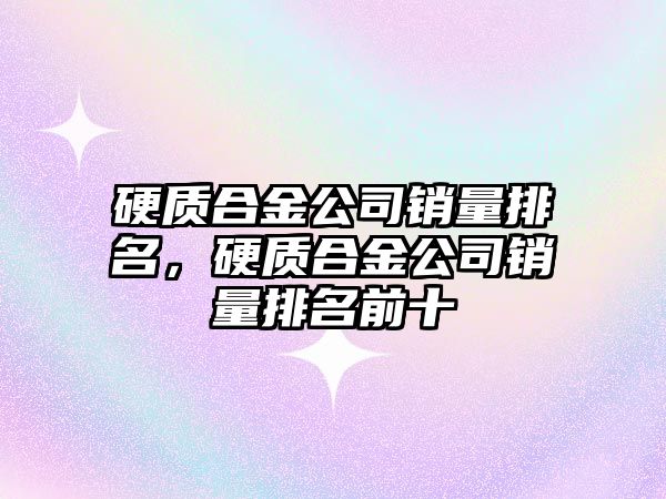 硬質(zhì)合金公司銷量排名，硬質(zhì)合金公司銷量排名前十