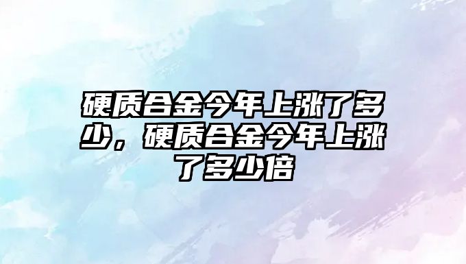 硬質(zhì)合金今年上漲了多少，硬質(zhì)合金今年上漲了多少倍