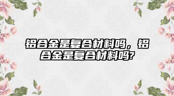 鋁合金是復(fù)合材料嗎，鋁合金是復(fù)合材料嗎?