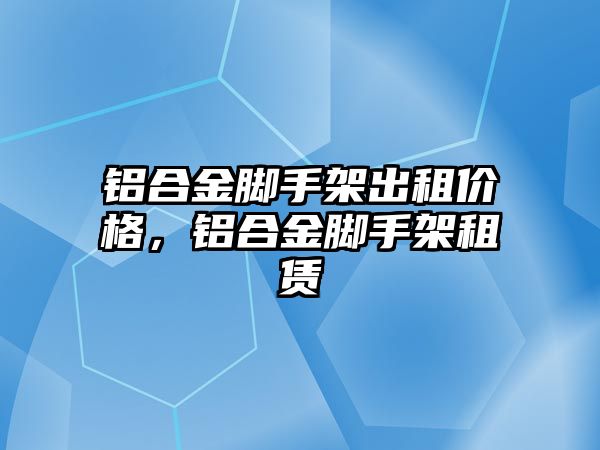 鋁合金腳手架出租價格，鋁合金腳手架租賃