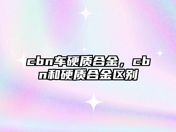 cbn車硬質合金，cbn和硬質合金區(qū)別