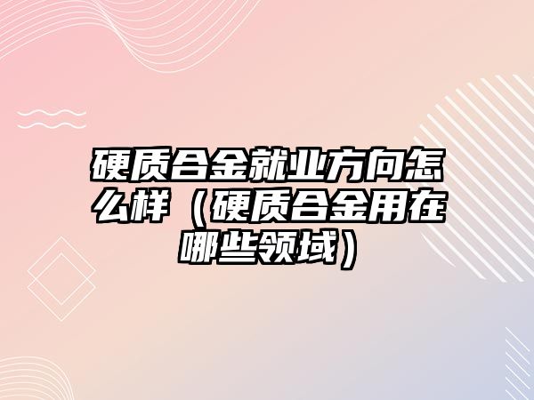 硬質合金就業(yè)方向怎么樣（硬質合金用在哪些領域）