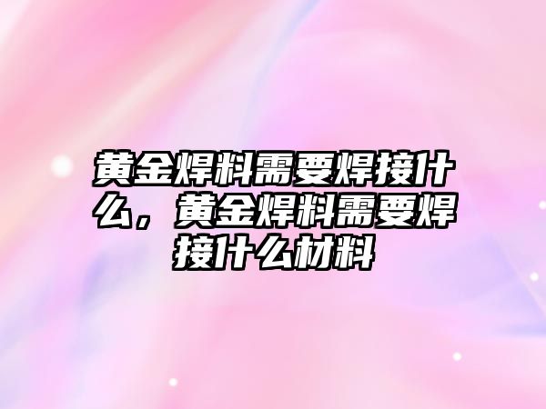 黃金焊料需要焊接什么，黃金焊料需要焊接什么材料