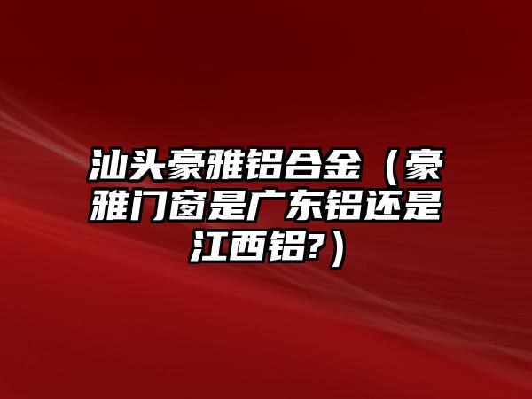 汕頭豪雅鋁合金（豪雅門(mén)窗是廣東鋁還是江西鋁?）