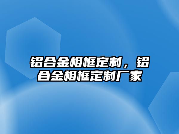 鋁合金相框定制，鋁合金相框定制廠家