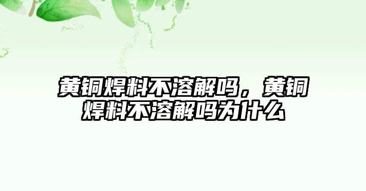 黃銅焊料不溶解嗎，黃銅焊料不溶解嗎為什么