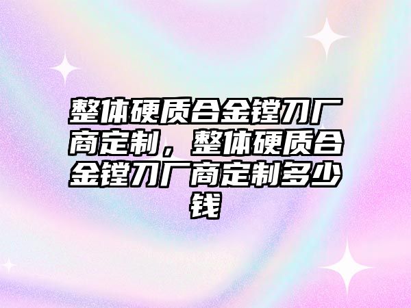 整體硬質(zhì)合金鏜刀廠商定制，整體硬質(zhì)合金鏜刀廠商定制多少錢