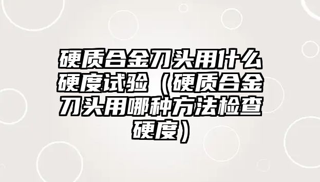 硬質(zhì)合金刀頭用什么硬度試驗(yàn)（硬質(zhì)合金刀頭用哪種方法檢查硬度）