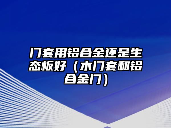 門套用鋁合金還是生態(tài)板好（木門套和鋁合金門）