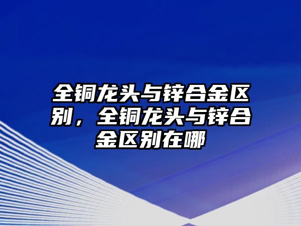 全銅龍頭與鋅合金區(qū)別，全銅龍頭與鋅合金區(qū)別在哪