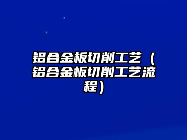 鋁合金板切削工藝（鋁合金板切削工藝流程）