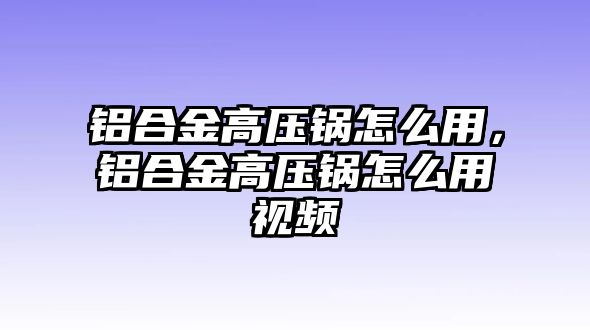 鋁合金高壓鍋怎么用，鋁合金高壓鍋怎么用視頻