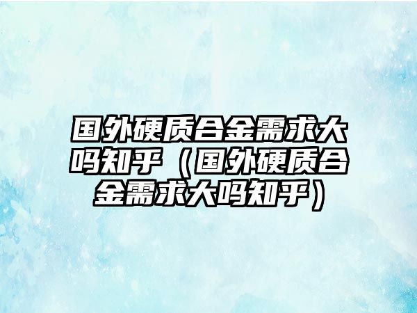 國(guó)外硬質(zhì)合金需求大嗎知乎（國(guó)外硬質(zhì)合金需求大嗎知乎）