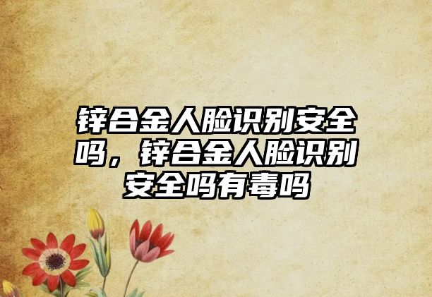 鋅合金人臉識(shí)別安全嗎，鋅合金人臉識(shí)別安全嗎有毒嗎