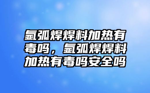 氬弧焊焊料加熱有毒嗎，氬弧焊焊料加熱有毒嗎安全嗎