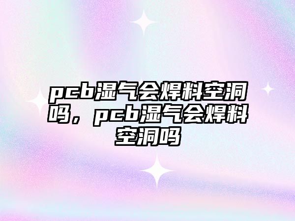 pcb濕氣會焊料空洞嗎，pcb濕氣會焊料空洞嗎