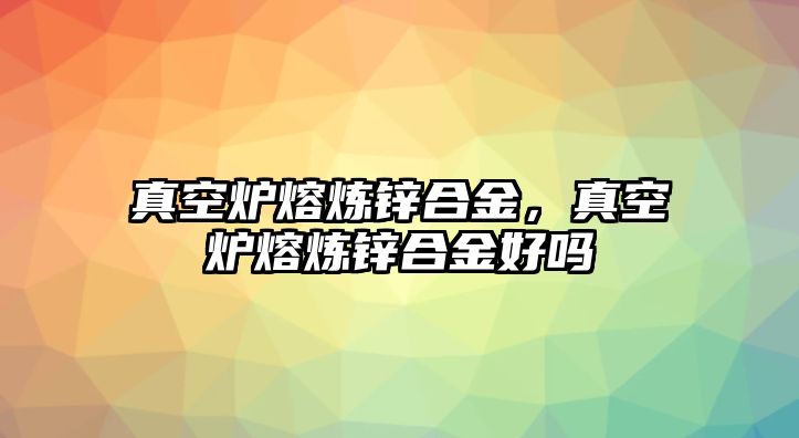 真空爐熔煉鋅合金，真空爐熔煉鋅合金好嗎