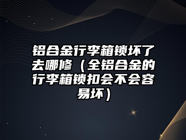 鋁合金行李箱鎖壞了去哪修（全鋁合金的行李箱鎖扣會不會容易壞）