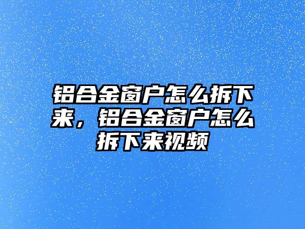 鋁合金窗戶怎么拆下來，鋁合金窗戶怎么拆下來視頻