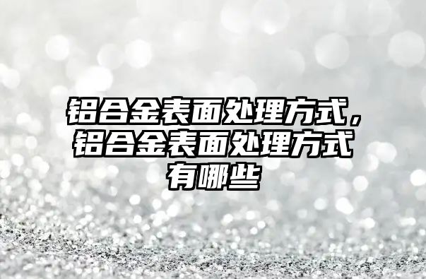 鋁合金表面處理方式，鋁合金表面處理方式有哪些