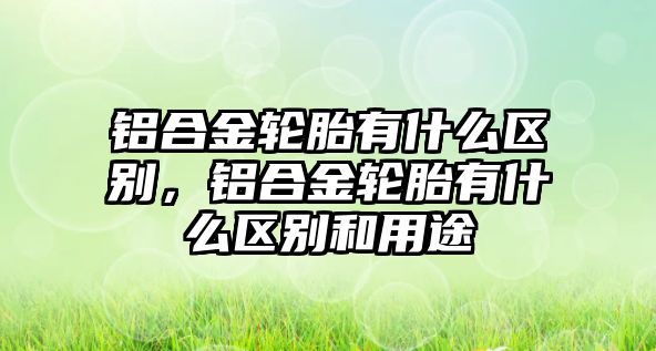 鋁合金輪胎有什么區(qū)別，鋁合金輪胎有什么區(qū)別和用途