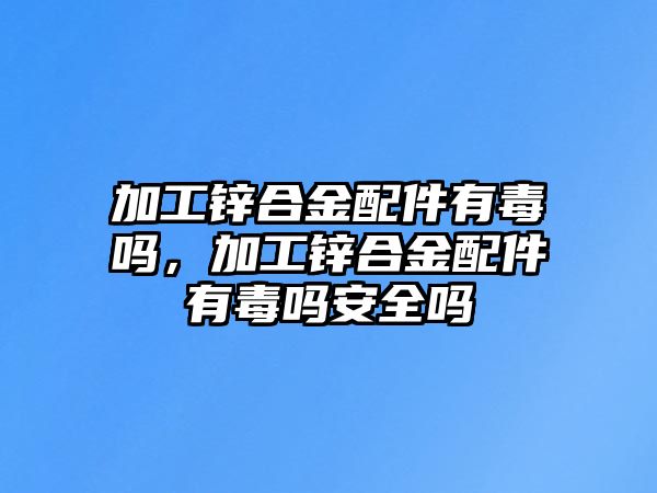 加工鋅合金配件有毒嗎，加工鋅合金配件有毒嗎安全嗎