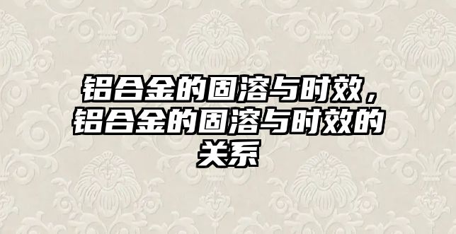 鋁合金的固溶與時(shí)效，鋁合金的固溶與時(shí)效的關(guān)系