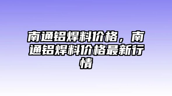 南通鋁焊料價(jià)格，南通鋁焊料價(jià)格最新行情