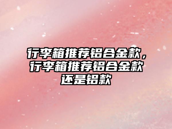 行李箱推薦鋁合金款，行李箱推薦鋁合金款還是鋁款