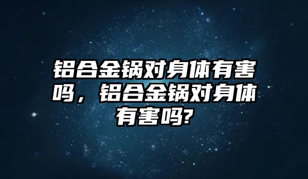 鋁合金鍋對身體有害嗎，鋁合金鍋對身體有害嗎?