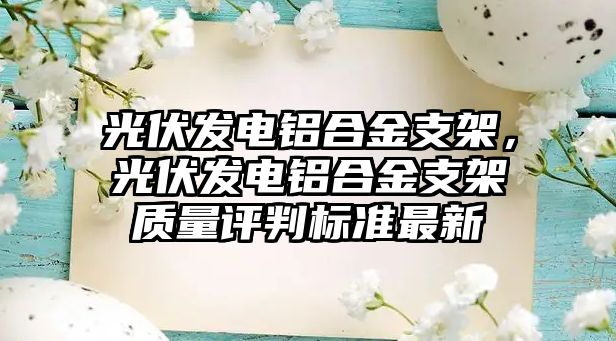 光伏發(fā)電鋁合金支架，光伏發(fā)電鋁合金支架質(zhì)量評(píng)判標(biāo)準(zhǔn)最新