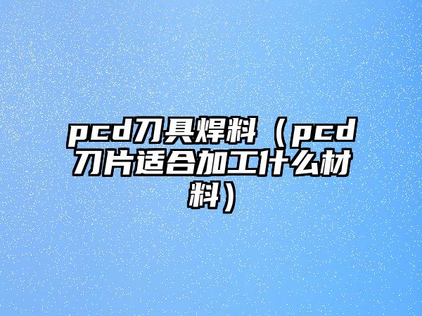 pcd刀具焊料（pcd刀片適合加工什么材料）