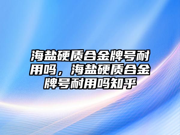 海鹽硬質(zhì)合金牌號(hào)耐用嗎，海鹽硬質(zhì)合金牌號(hào)耐用嗎知乎