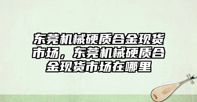 東莞機械硬質(zhì)合金現(xiàn)貨市場，東莞機械硬質(zhì)合金現(xiàn)貨市場在哪里