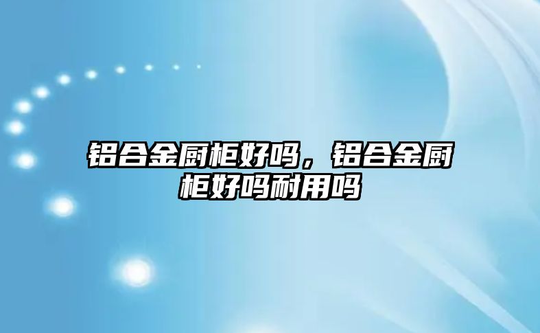 鋁合金廚柜好嗎，鋁合金廚柜好嗎耐用嗎