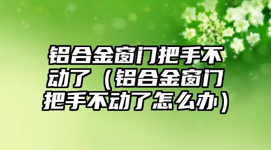 鋁合金窗門把手不動(dòng)了（鋁合金窗門把手不動(dòng)了怎么辦）