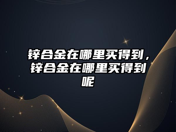 鋅合金在哪里買得到，鋅合金在哪里買得到呢