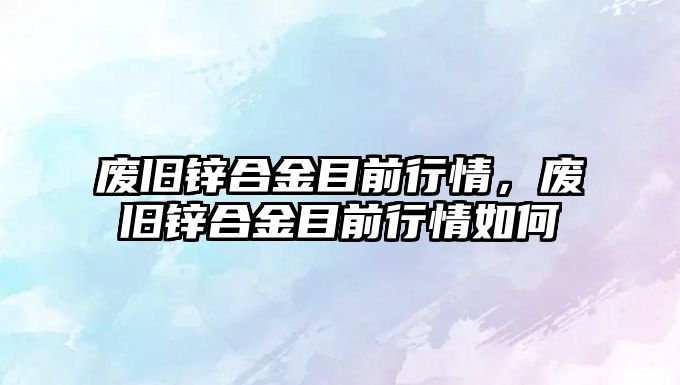 廢舊鋅合金目前行情，廢舊鋅合金目前行情如何