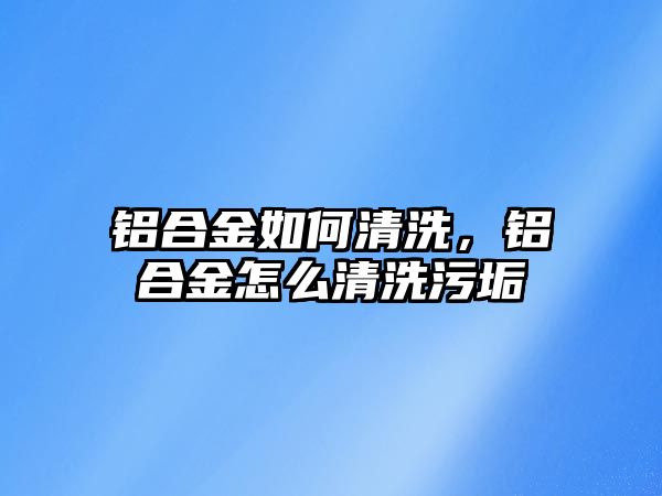 鋁合金如何清洗，鋁合金怎么清洗污垢