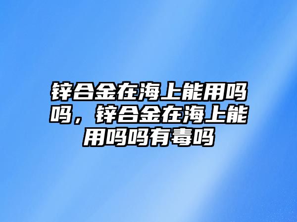 鋅合金在海上能用嗎嗎，鋅合金在海上能用嗎嗎有毒嗎