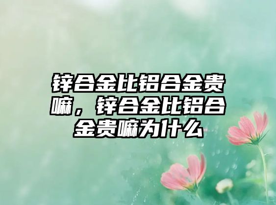 鋅合金比鋁合金貴嘛，鋅合金比鋁合金貴嘛為什么