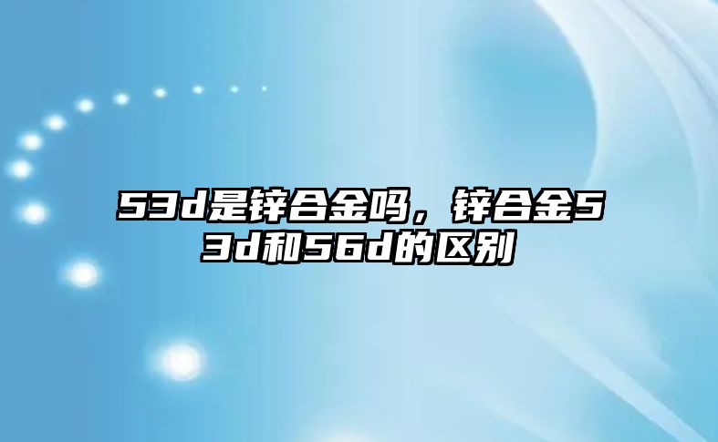 53d是鋅合金嗎，鋅合金53d和56d的區(qū)別