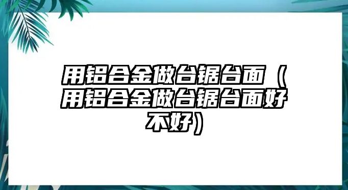 用鋁合金做臺鋸臺面（用鋁合金做臺鋸臺面好不好）