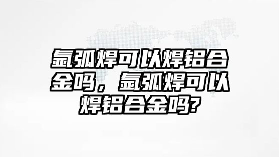 氬弧焊可以焊鋁合金嗎，氬弧焊可以焊鋁合金嗎?