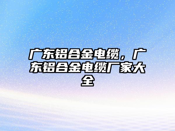 廣東鋁合金電纜，廣東鋁合金電纜廠家大全