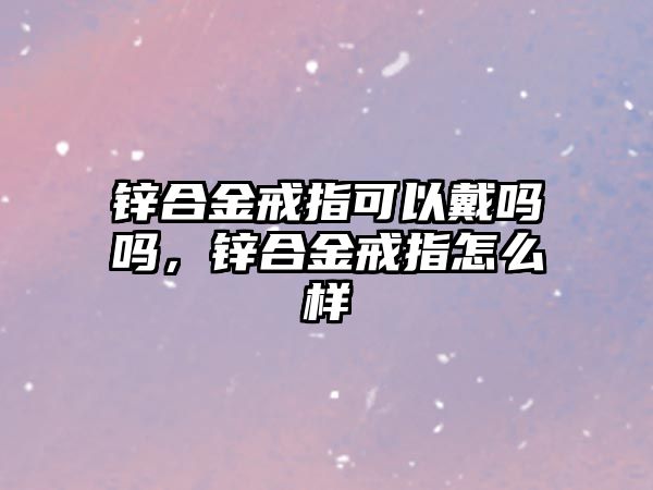 鋅合金戒指可以戴嗎嗎，鋅合金戒指怎么樣