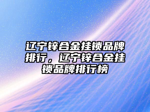 遼寧鋅合金掛鎖品牌排行，遼寧鋅合金掛鎖品牌排行榜